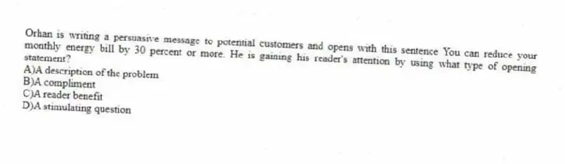 Orhan is writing a persuasive message to potential customers and opens with this sentence You can reduce your monthly energy bill by 30 percent or more. He is gaining his reader's attention by using what type of opening statement?
A)A description of the problem
B)A compliment
C)A reader benefit
D)A stimulating question
