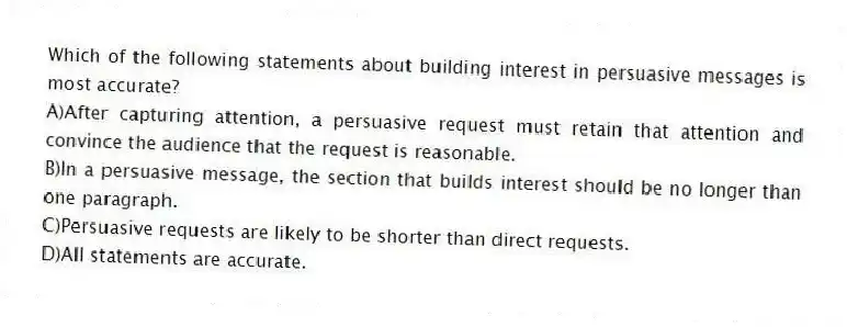 Which of the following statements about building interest in persuasive messages is most accurate?
A)After capturing attention, a persuasive request must retain that attention and convince the audience that the request is reasonable.
B)In a persuasive message, the section that builds interest should be no longer than one paragraph.
C)Persuasive requests are likely to be shorter than direct requests.
D)All statements are accurate.