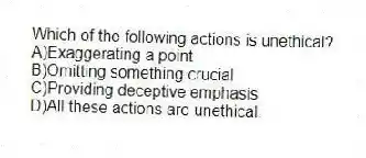 Which of the following actions is unethical?
A)Exaggerating a point
B)Omitting something crucial
C)Providing deceptive emphasis
D)All these actions are unethical.
