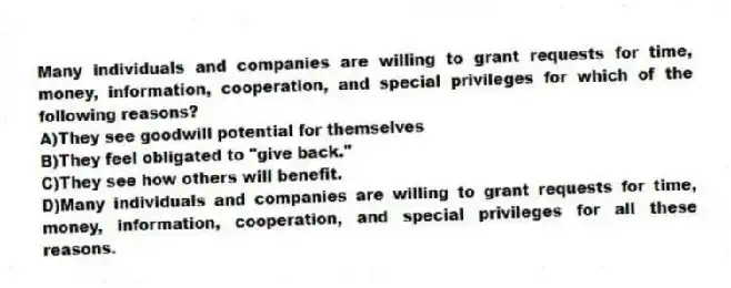 Many individuals and companies are willing to grant requests for time, money, information, cooperation, and special privileges for which of the following reasons?
A)They see goodwill potential for themselves
B)They feel obligated to "give back."
C)They see how others will benefit.
D)Many individuals and companies are willing to grant requests for time, money, information, cooperation, and special privileges for all these reasons.