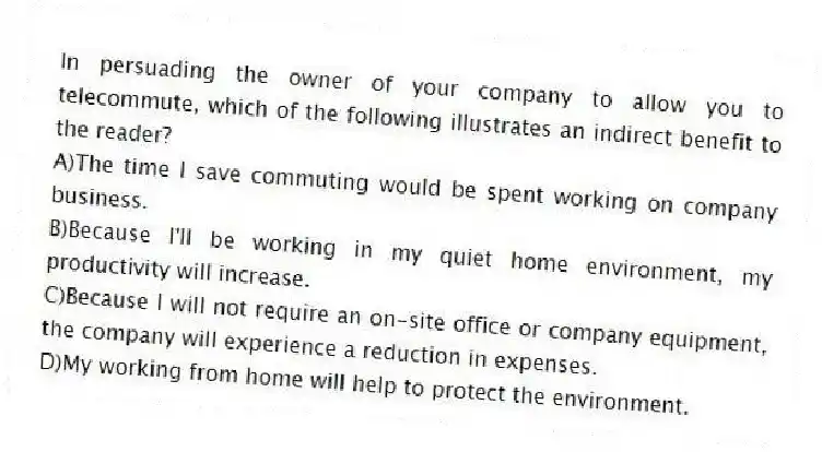 In persuading the owner of your company to allow you to telecommute, which of the following illustrates an indirect benefit to the reader?
A)The time I save commuting would be spent working on company business.
B)Because I'll be working in my quiet home environment, my productivity will increase.
C)Because I will not require an on-site office or company equipment, the company will experience a reduction in expenses.
D)My working from home will help to protect the environment.