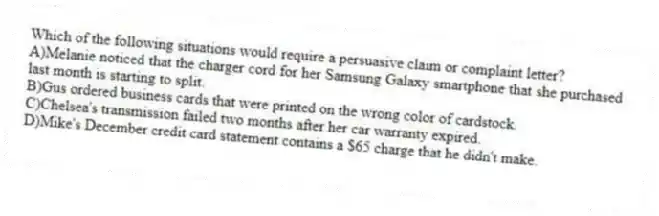 Which of the following situations would require a persuasive claim or complaint letter? 
A)Melanie noticed that the charger cord for her Samsung Galaxy smartphone that she purchased last month is starting to split.
B)Gus ordered business cards that were printed on the wrong color of cardstock.
C)Chelsea's transmission failed two months after her car warranty expired.
D)Mike's December credit card statement contains a $65 charge that he didn't make.