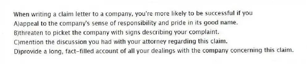 When writing a claim letter to a company, you're more likely to be successful if you
A)appeal to the company's sense of responsibility and pride in its good name.
B)threaten to picket the company with signs describing your complaint.
C)mention the discussion you had with your attorney regarding this claim.
D)provide a long, fact-filled account of all your dealings with the company concerning this claim.