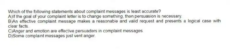 Which of the following statements about complaint messages is least accurate?
A)If the goal of your complaint letter is to change something, then persuasion is necessary.
B)An effective complaint message makes a reasonable and valid request and presents a logical case with clear facts.
C)Anger and emotion are effective persuaders in complaint messages.
D)Some complaint messages just vent anger.