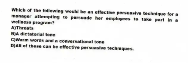 Which of the following would be an effective persuasive technique for a manager attempting to persuade her employees to take part in a wellness program?
A)Threats
B)A dictatorial tone
C)Warm words and a conversational tone
D)All of these can be effective persuasive techniques.