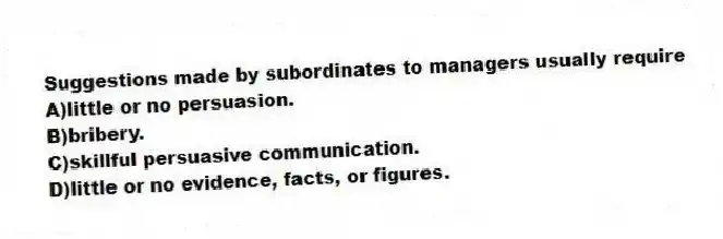 Suggestions made by subordinates to managers usually require
A)little or no persuasion.
B)bribery.
C)skillful persuasive communication.
D)little or no evidence, facts, or figures.