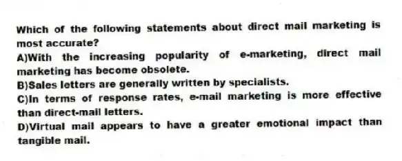 Which of the following statements about direct mail marketing is most accurate?
A)With the increasing popularity of e-marketing, direct mail marketing has become obsolete.
B)Sales letters are generally written by specialists.
C)In terms of response rates, e-mail marketing is more effective than direct-mail letters.
D)Virtual mail appears to have a greater emotional impact than tangible mail.