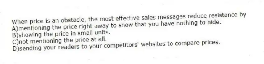 When price is an obstacle, the most effective sales messages reduce resistance by
A)mentioning the price right away to show that you have nothing to hide.
B)showing the price in small units.
C)not mentioning the price at all.
D)sending your readers to your competitors' websites to compare prices.