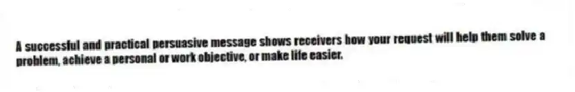 A successful and practical persuasive message shows receivers how your request will help them solve a problem, achieve a personal or work objective, or make life easier.