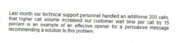 Last month our technical support personnel handled an additional 200 calls; that higher call volume increased our customer wait time per call by 15 percent is an example of an effective opener for a persuasive message recommending a solution to this problem.