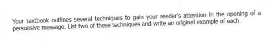 Your textbook outlines several techniques to gain your reader's attention in the opening of a persuasive message. List two of these techniques and write an original example of each.