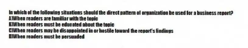 In which of the following situations should the direct pattern of organization be used for a business report?
A)When readers are familiar with the topic
B)When readers must be educated about the topic
C)When readers may be disappointed in or hostile toward the report's findings
D)When readers must be persuaded