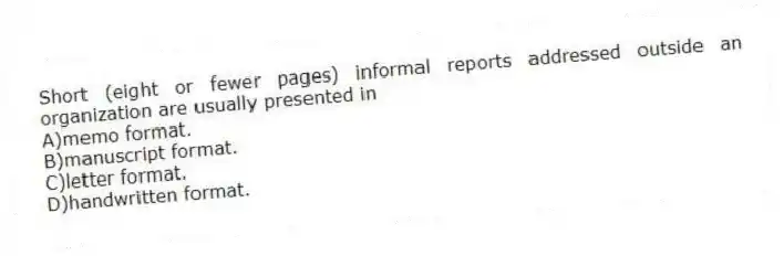 Short (eight or fewer pages) informal reports addressed outside an organization are usually presented in
A)memo format.
B)manuscript format.
C)letter format.
D)handwritten format.