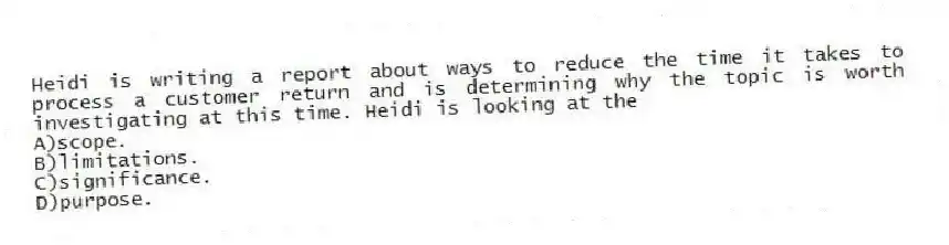 Heidi is writing a report about ways to reduce the time it takes to process a customer return and is determining why the topic is worth investigating at this time. Heidi is looking at the 
A)scope.
B)limitations.
C)significance.
D)purpose.
