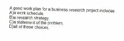 A good work plan for a business research project includes
A)a work schedule.
B)a research strategy.
C)a statement of the problem.
D)all of these choices.