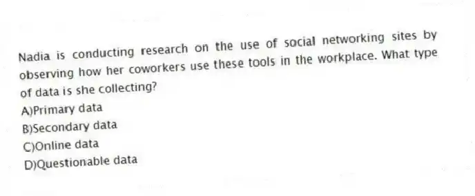 Nadia is conducting research on the use of social networking sites by observing how her coworkers use these tools in the workplace. What type of data is she collecting?
A)Primary data
B)Secondary data
C)Online data
D)Questionable data
