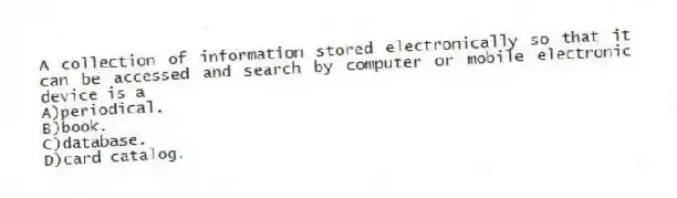 A collection of information stored electronically so that it can be accessed and search by computer or mobile electronic device is a 
A)periodical.
B)book.
C)database.
D)card catalog.
