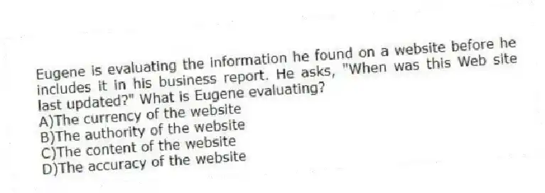 Eugene is evaluating the information he found on a website before he includes it in his business report. He asks, "When was this Web site last updated?" What is Eugene evaluating?
A)The currency of the website
B)The authority of the website
C)The content of the website
D)The accuracy of the website