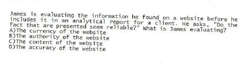 James is evaluating the information he found on a website before he includes it in an analytical report for a client. He asks, "Do the fact that are presented seem reliable?" What is James evaluating?
A)The currency of the website
B)The authority of the website
C)The content of the website
D)The accuracy of the website