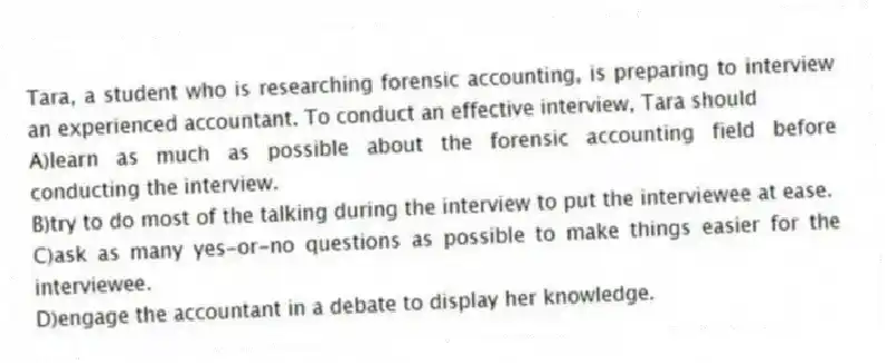 Tara, a student who is researching forensic accounting, is preparing to interview an experienced accountant. To conduct an effective interview, Tara should
A)learn as much as possible about the forensic accounting field before conducting the interview.
B)try to do most of the talking during the interview to put the interviewee at ease.
C)ask as many yes-or-no questions as possible to make things easier for the interviewee.
D)engage the accountant in a debate to display her knowledge.