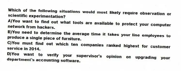 Which of the following situations would most likely require observation or scientific experimentation?
A)You want to find out what tools are available to protect your computer network from hackers.
B)You need to determine the average time it takes your line employees to produce a single piece of furniture.
C)You must find out which ten companies ranked highest for customer service in 2014.
D)You want to verify your supervisor's opinion on upgrading your department's accounting software.