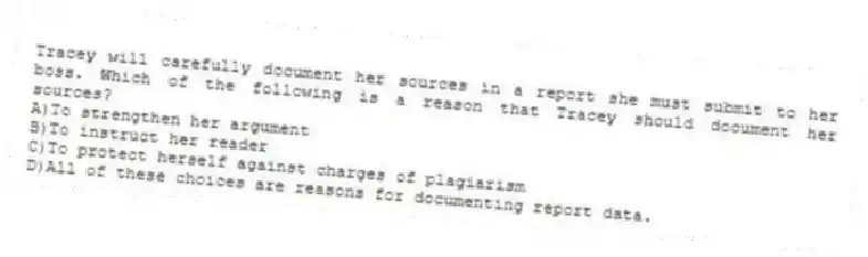 Tracey will carefully document her sources in a report she must submit to her boss. Which of the following is a reason that Tracey should document her sources?
A)To strengthen her argument
B)To instruct her reader
C)To protect herself against charges of plagiarism
D)All of these choices are reasons for documenting report data.