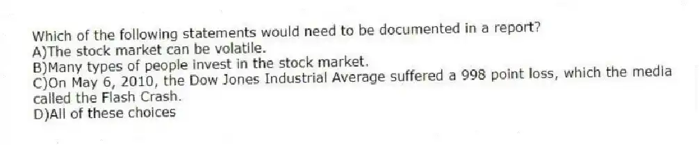Which of the following statements would need to be documented in a report?
A)The stock market can be volatile.
B)Many types of people invest in the stock market.
C)On May 6, 2010, the Dow Jones Industrial Average suffered a 998 point loss, which the media called the Flash Crash.
D)All of these choices