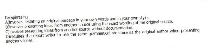 Paraphrasing 
A)involves restating an original passage in your own words and in your own style.
B)involves presenting ideas from another source using the exact wording of the original source.
C)involves presenting ideas from another source without documentation.
D)requires the report writer to use the same grammatical structure as the original author when presenting another's ideas.