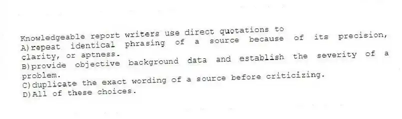 Knowledgeable report writers use direct quotations to
A)repeat identical phrasing of a source because of its precision, clarity, or aptness.
B)provide objective background data and establish the severity of a problem.
C)duplicate the exact wording of a source before criticizing.
D)All of these choices.