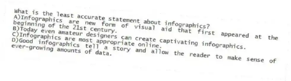 What is the least accurate statement about infographics?
A)Infographics are new form of visual aid that first appeared at the beginning of the 21st century.
B)Today even amateur designers can create captivating infographics.
C)Infographics are most appropriate online.
D)Good infographics tell a story and allow the reader to make sense of ever-growing amounts of data.
