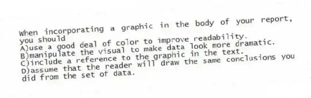 When incorporating a graphic in the body of your report, you should
A)use a good deal of color to improve readability.
B)manipulate the visual to make data look more dramatic.
C)include a reference to the graphic in the text.
D)assume that the reader will draw the same conclusions you did from the set of data.