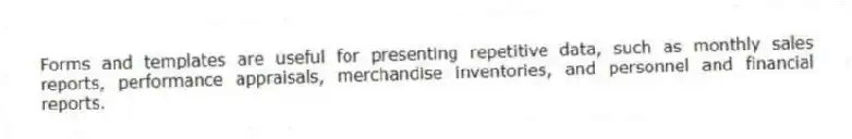 Forms and templates are useful for presenting repetitive data, such as monthly sales reports, performance appraisals, merchandise inventories, and personnel and financial reports.
