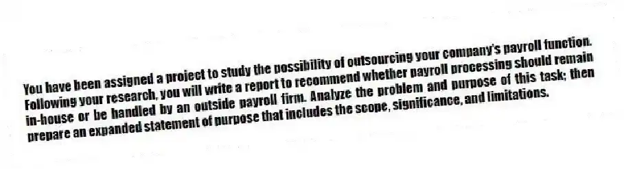 You have been assigned a project to study the possibility of outsourcing your company's payroll function. Following your research, you will write a report to recommend whether payroll processing should remain in-house or be handled by an outside payroll firm. Analyze the problem and purpose of this task; then prepare an expanded statement of purpose that includes the scope, significance, and limitations.