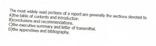 The most widely read portions of a report are generally the sections devoted to
A)the table of contents and introduction.
B)conclusions and recommendations.
C)the executive summary and letter of transmittal.
D)the appendixes and bibliography.