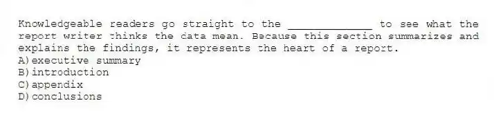 Knowledgeable readers go straight to the _____________ to see what the report writer thinks the data mean. Because this section summarizes and explains the findings, it represents the heart of a report.
A)executive summary
B)introduction
C)appendix
D)conclusions