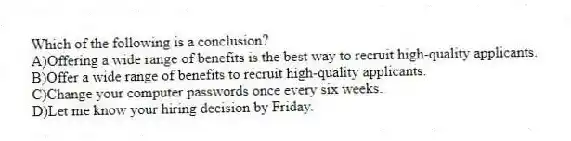 Which of the following is a conclusion?
A)Offering a wide range of benefits is the best way to recruit high-quality applicants.
B)Offer a wide range of benefits to recruit high-quality applicants.
C)Change your computer passwords once every six weeks.
D)Let me know your hiring decision by Friday.