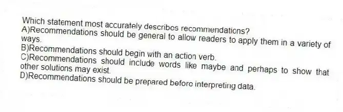 Which statement most accurately describes recommendations?
A)Recommendations should be general to allow readers to apply them in a variety of ways.
B)Recommendations should begin with an action verb.
C)Recommendations should include words like maybe and perhaps to show that other solutions may exist.
D)Recommendations should be prepared before interpreting data.