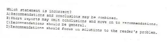 Which statement is incorrect?
A)Recommendations and conclusions may be combined.
B)Short reports may omit conclusions and move on to recommendations.
C)Recommendations should be general.
D)Recommendations should focus on solutions to the reader's problem.