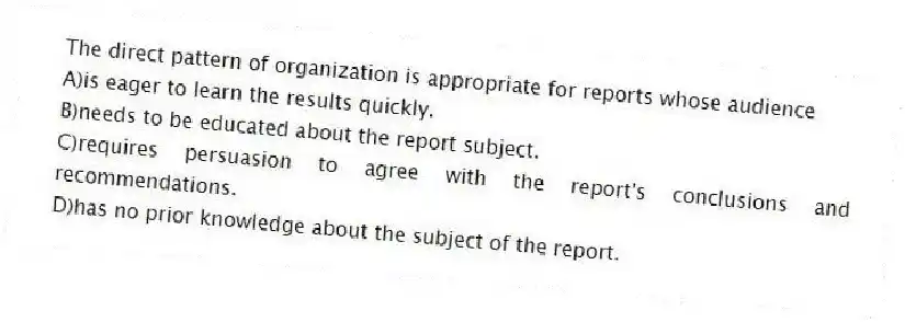 The direct pattern of organization is appropriate for reports whose audience 
A)is eager to learn the results quickly.
B)needs to be educated about the report subject.
C)requires persuasion to agree with the report's conclusions and recommendations.
D)has no prior knowledge about the subject of the report.