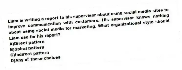 Liam is writing a report to his supervisor about using social media sites to improve communication with customers. His supervisor knows nothing about using social media for marketing. What organizational style should Liam use for his report?
A)Direct pattern
B)Spiral pattern
C)Indirect pattern
D)Any of these choices