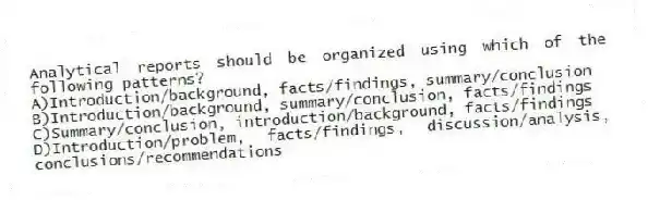 Analytical reports should be organized using which of the following patterns?
A)Introduction/background, facts/findings, summary/conclusion
B)Introduction/background, summary/conclusion, facts/findings
C)Summary/conclusion, introduction/background, facts/findings
D)Introduction/problem, facts/findings, discussion/analysis, conclusions/recommendations