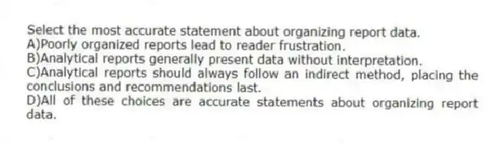 Select the most accurate statement about organizing report data.
A)Poorly organized reports lead to reader frustration.
B)Analytical reports generally present data without interpretation.
C)Analytical reports should always follow an indirect method, placing the conclusions and recommendations last.
D)All of these choices are accurate statements about organizing report data.