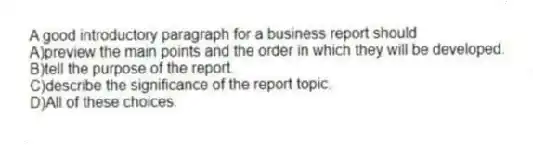 A good introductory paragraph for a business report should 
A)preview the main points and the order in which they will be developed.
B)tell the purpose of the report.
C)describe the significance of the report topic.
D)All of these choices.