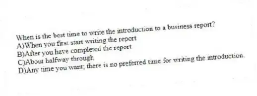 When is the best time to write the introduction to a business report?
A)When you first start writing the report
B)After you have completed the report
C)About halfway through
D)Any time you want; there is no preferred time for writing the introduction.