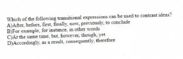 Which of the following transitional expressions can be used to contrast ideas?
A)After, before, first, finally, now, previously, to conclude
B)For example, for instance, in other words
C)At the same time, but, however, though, yet
D)Accordingly, as a result, consequently, therefore