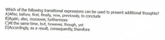 Which of the following transitional expressions can be used to present additional thoughts? 
A)After, before, first, finally, now, previously, to conclude 
B)Again, also, moreover, furthermore 
C)At the same time, but, however, though, yet 
D)Accordingly, as a result, consequently, therefore