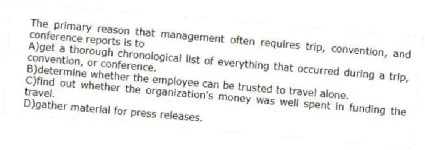 The primary reason that management often requires trip, convention, and conference reports is to
A)get a thorough chronological list of everything that occurred during a trip, convention, or conference.
B)determine whether the employee can be trusted to travel alone.
C)find out whether the organization's money was well spent in funding the travel.
D)gather material for press releases.
