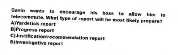 Gavin wants to encourage his boss to allow him to telecommute. What type of report will he most likely prepare?
A)Yardstick report
B)Progress report
C)Justification/recommendation report
D)Investigative report