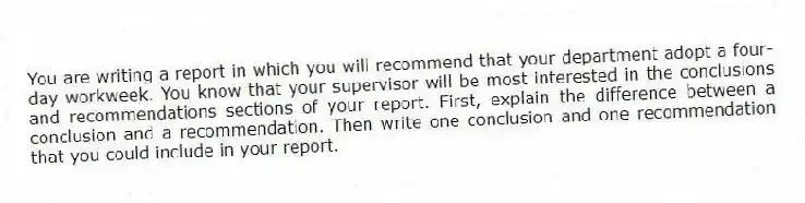 You are writing a report in which you will recommend that your department adopt a four-day workweek. You know that your supervisor will be most interested in the conclusions and recommendations sections of your report. First, explain the difference between a conclusion and a recommendation. Then write one conclusion and one recommendation that you could include in your report.