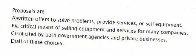 Proposals are
A)written offers to solve problems, provide services, or sell equipment.
B)a critical means of selling equipment and services for many companies.
C)solicited by both government agencies and private businesses.
D)all of these choices.